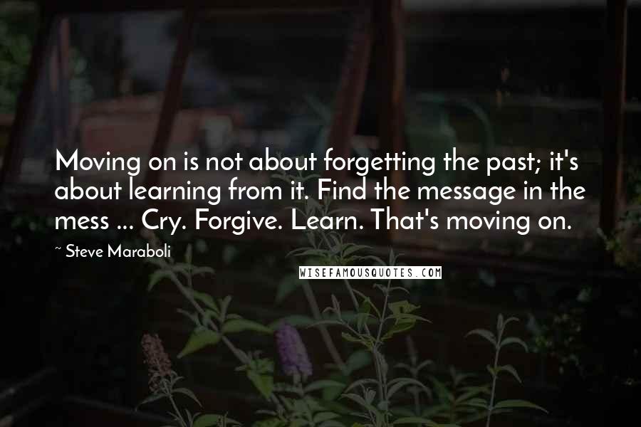 Steve Maraboli Quotes: Moving on is not about forgetting the past; it's about learning from it. Find the message in the mess ... Cry. Forgive. Learn. That's moving on.