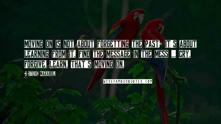 Steve Maraboli Quotes: Moving on is not about forgetting the past; it's about learning from it. Find the message in the mess ... Cry. Forgive. Learn. That's moving on.