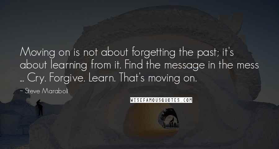 Steve Maraboli Quotes: Moving on is not about forgetting the past; it's about learning from it. Find the message in the mess ... Cry. Forgive. Learn. That's moving on.