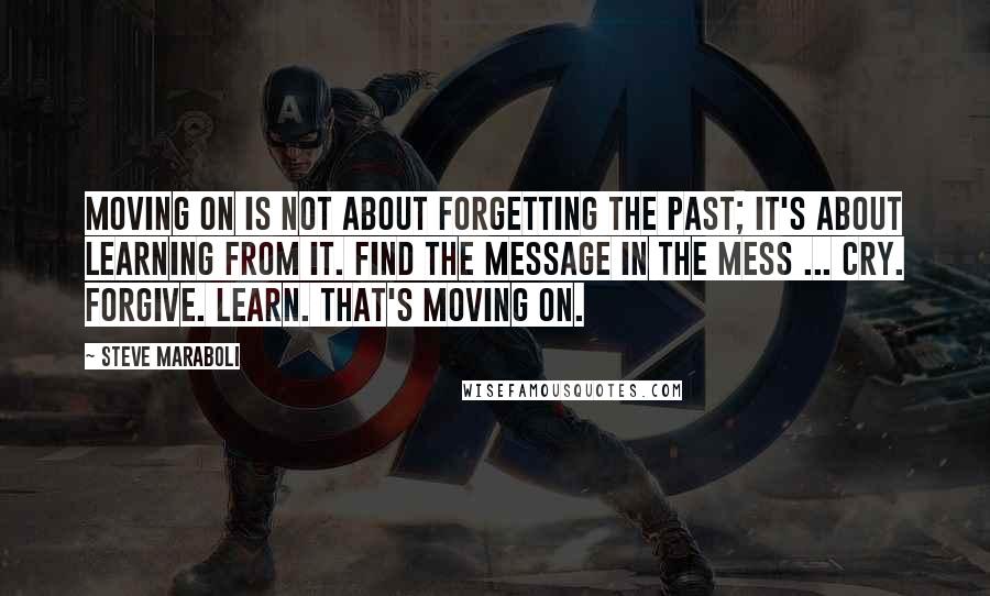 Steve Maraboli Quotes: Moving on is not about forgetting the past; it's about learning from it. Find the message in the mess ... Cry. Forgive. Learn. That's moving on.