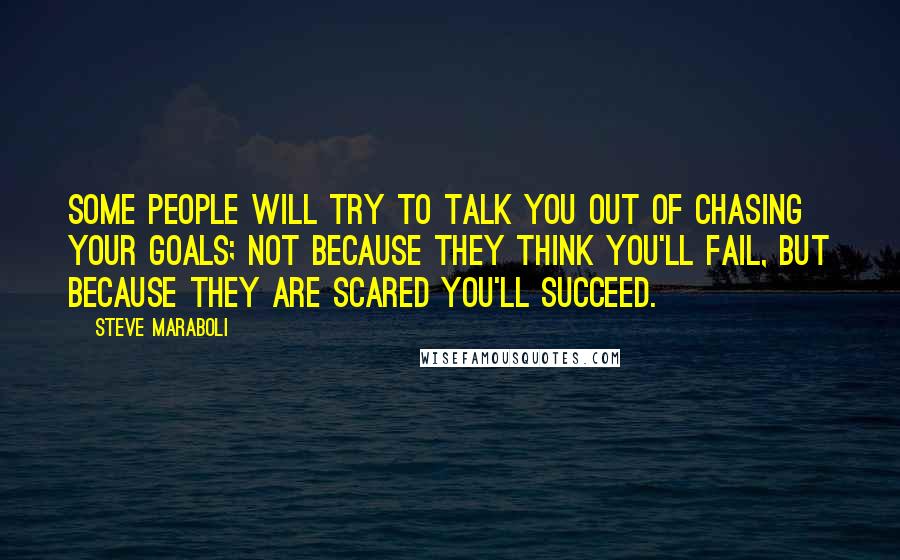 Steve Maraboli Quotes: Some people will try to talk you out of chasing your goals; not because they think you'll fail, but because they are scared you'll succeed.