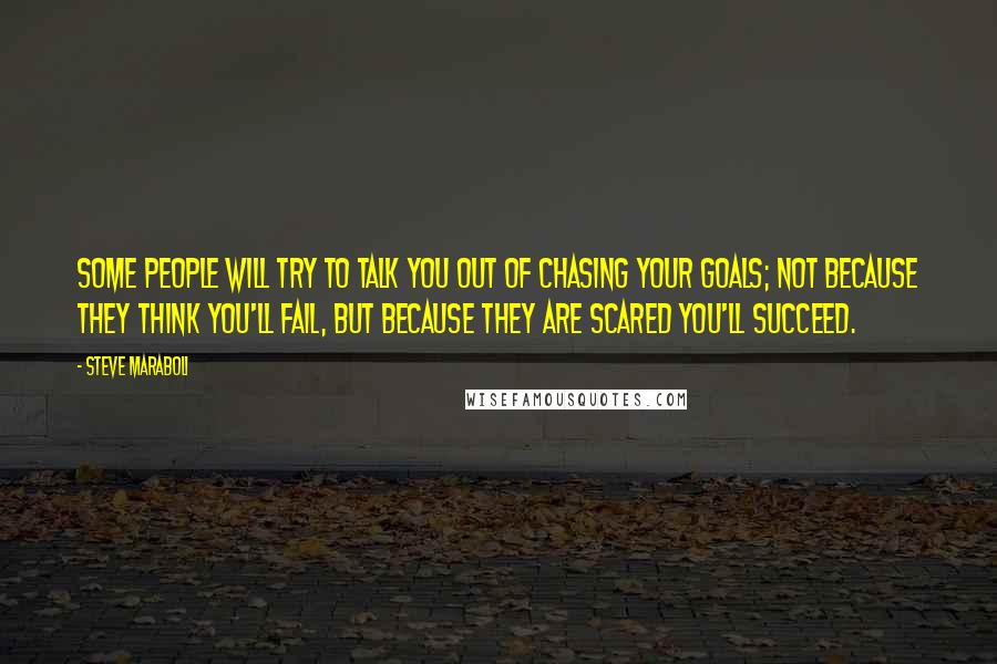 Steve Maraboli Quotes: Some people will try to talk you out of chasing your goals; not because they think you'll fail, but because they are scared you'll succeed.