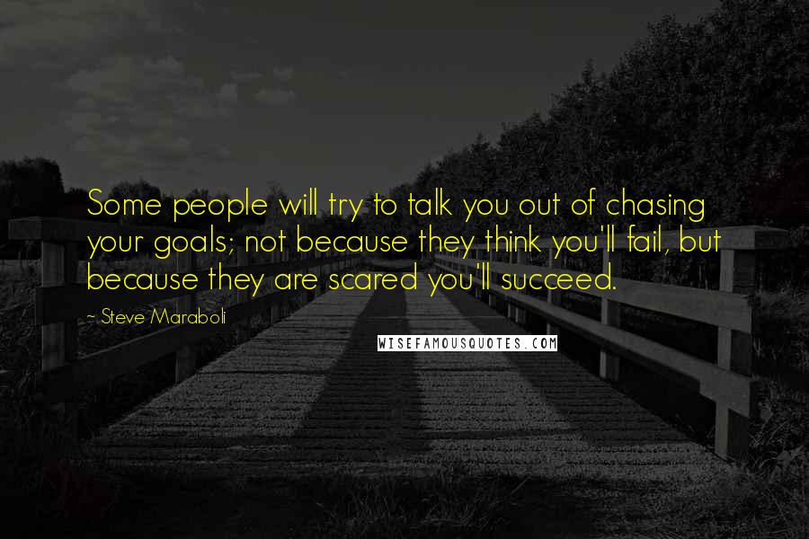 Steve Maraboli Quotes: Some people will try to talk you out of chasing your goals; not because they think you'll fail, but because they are scared you'll succeed.