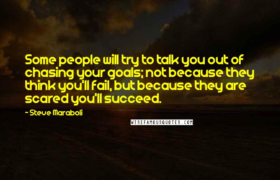 Steve Maraboli Quotes: Some people will try to talk you out of chasing your goals; not because they think you'll fail, but because they are scared you'll succeed.