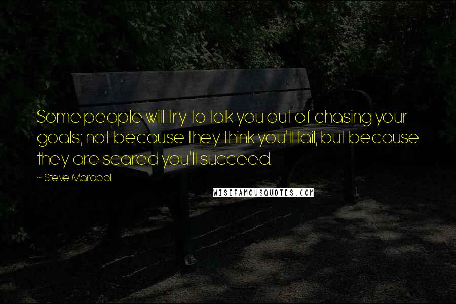 Steve Maraboli Quotes: Some people will try to talk you out of chasing your goals; not because they think you'll fail, but because they are scared you'll succeed.