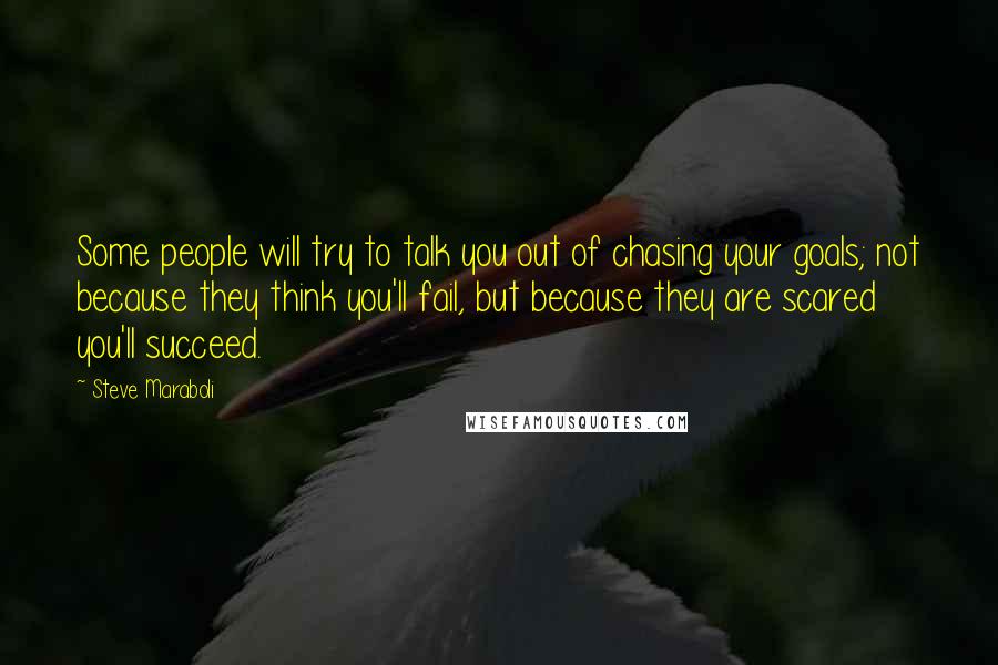 Steve Maraboli Quotes: Some people will try to talk you out of chasing your goals; not because they think you'll fail, but because they are scared you'll succeed.