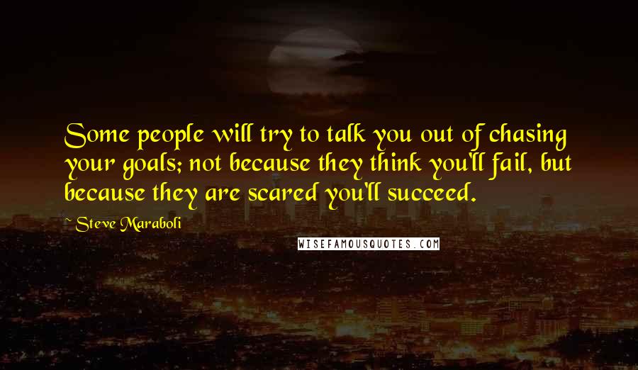 Steve Maraboli Quotes: Some people will try to talk you out of chasing your goals; not because they think you'll fail, but because they are scared you'll succeed.