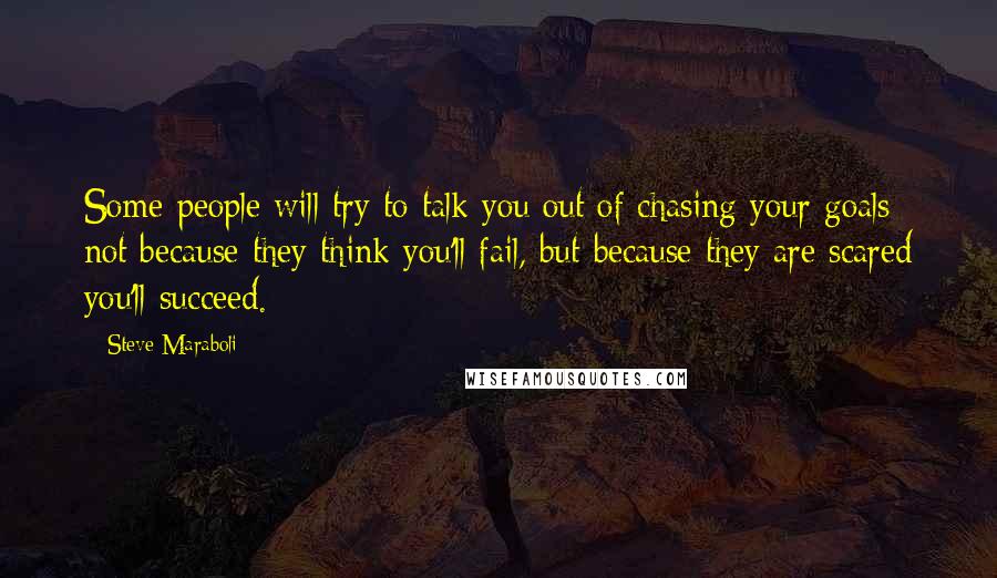 Steve Maraboli Quotes: Some people will try to talk you out of chasing your goals; not because they think you'll fail, but because they are scared you'll succeed.