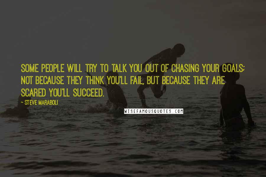 Steve Maraboli Quotes: Some people will try to talk you out of chasing your goals; not because they think you'll fail, but because they are scared you'll succeed.