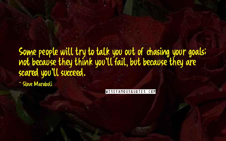 Steve Maraboli Quotes: Some people will try to talk you out of chasing your goals; not because they think you'll fail, but because they are scared you'll succeed.