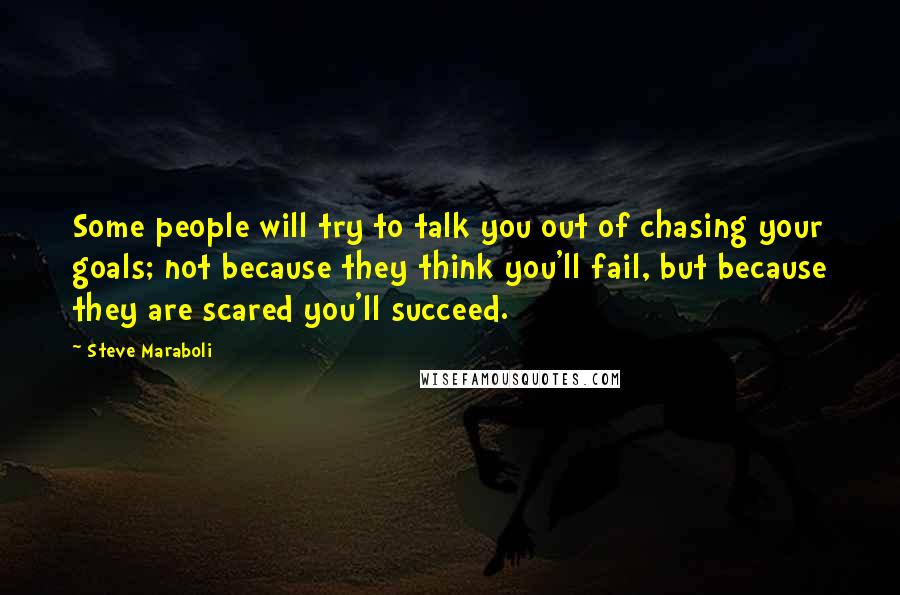 Steve Maraboli Quotes: Some people will try to talk you out of chasing your goals; not because they think you'll fail, but because they are scared you'll succeed.