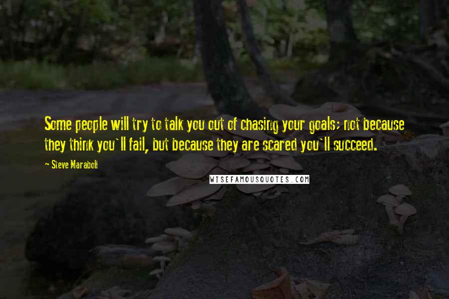 Steve Maraboli Quotes: Some people will try to talk you out of chasing your goals; not because they think you'll fail, but because they are scared you'll succeed.