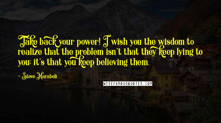 Steve Maraboli Quotes: Take back your power! I wish you the wisdom to realize that the problem isn't that they keep lying to you; it's that you keep believing them.