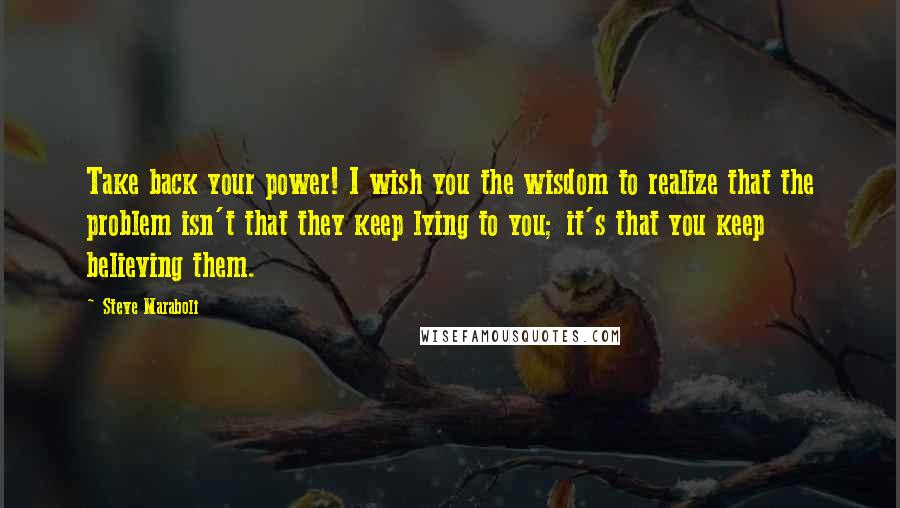 Steve Maraboli Quotes: Take back your power! I wish you the wisdom to realize that the problem isn't that they keep lying to you; it's that you keep believing them.