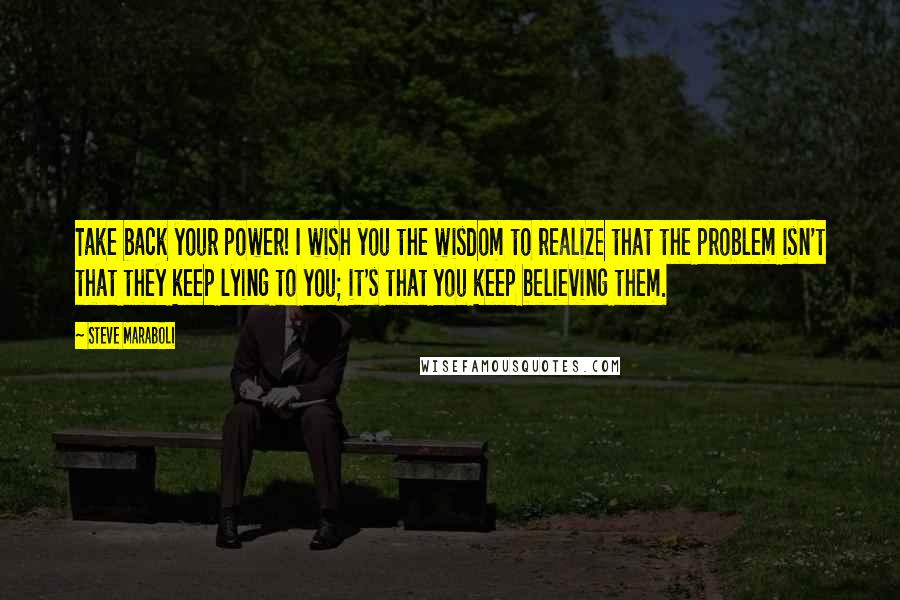 Steve Maraboli Quotes: Take back your power! I wish you the wisdom to realize that the problem isn't that they keep lying to you; it's that you keep believing them.