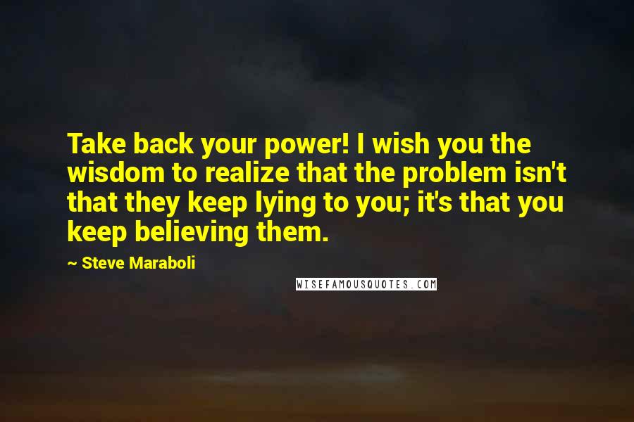 Steve Maraboli Quotes: Take back your power! I wish you the wisdom to realize that the problem isn't that they keep lying to you; it's that you keep believing them.