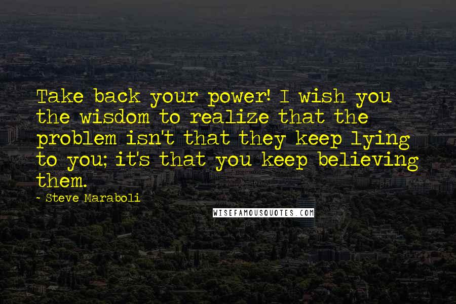 Steve Maraboli Quotes: Take back your power! I wish you the wisdom to realize that the problem isn't that they keep lying to you; it's that you keep believing them.