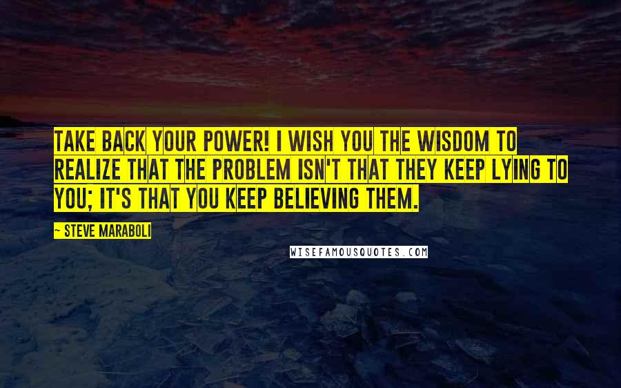 Steve Maraboli Quotes: Take back your power! I wish you the wisdom to realize that the problem isn't that they keep lying to you; it's that you keep believing them.