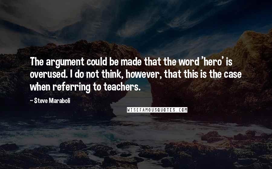 Steve Maraboli Quotes: The argument could be made that the word 'hero' is overused. I do not think, however, that this is the case when referring to teachers.