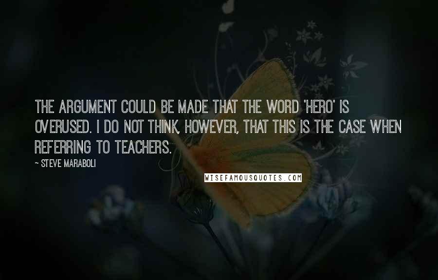 Steve Maraboli Quotes: The argument could be made that the word 'hero' is overused. I do not think, however, that this is the case when referring to teachers.