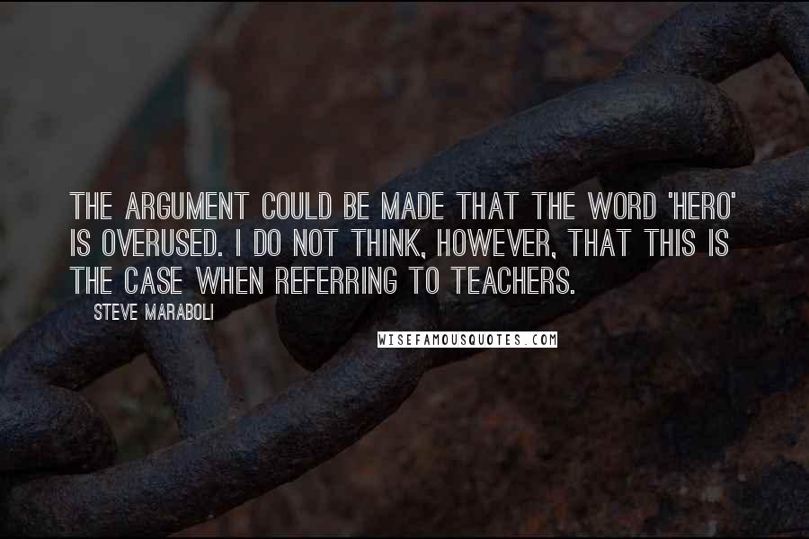 Steve Maraboli Quotes: The argument could be made that the word 'hero' is overused. I do not think, however, that this is the case when referring to teachers.