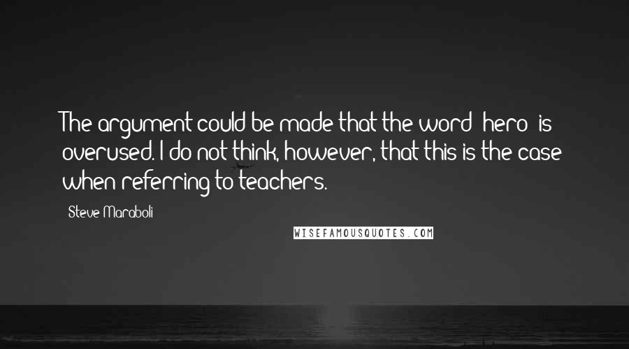 Steve Maraboli Quotes: The argument could be made that the word 'hero' is overused. I do not think, however, that this is the case when referring to teachers.