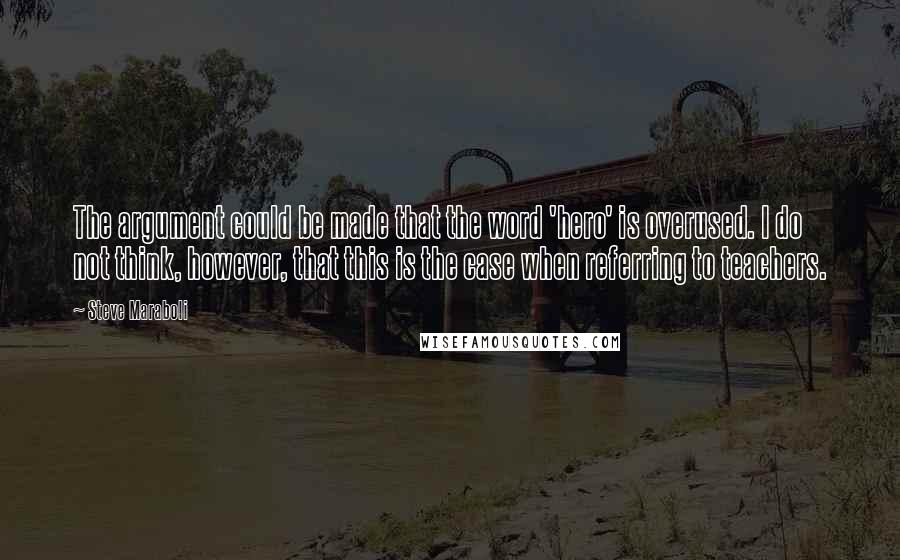 Steve Maraboli Quotes: The argument could be made that the word 'hero' is overused. I do not think, however, that this is the case when referring to teachers.