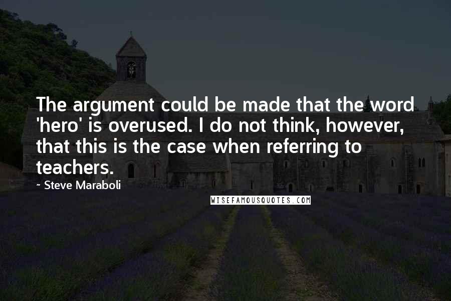 Steve Maraboli Quotes: The argument could be made that the word 'hero' is overused. I do not think, however, that this is the case when referring to teachers.