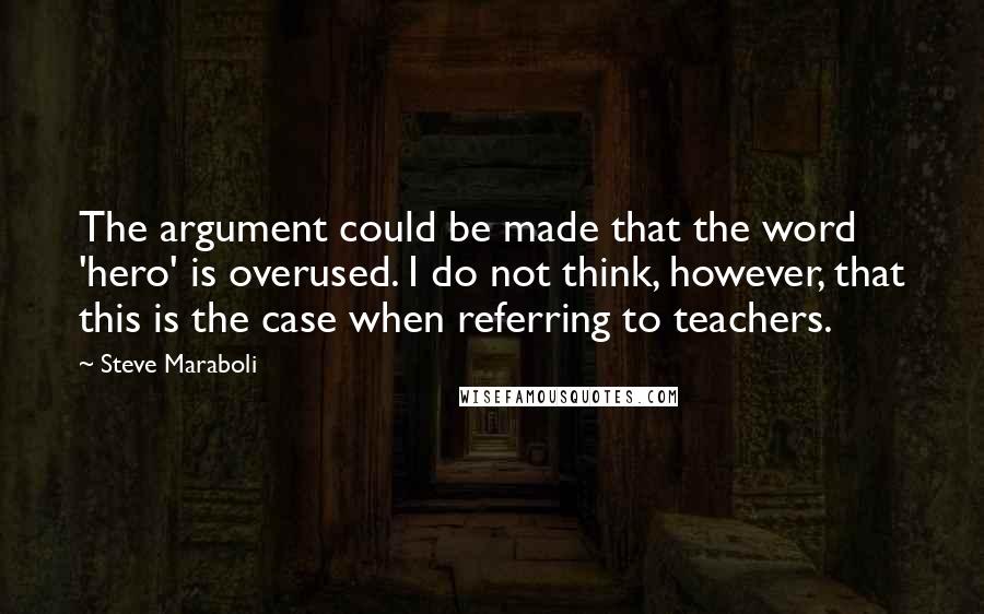 Steve Maraboli Quotes: The argument could be made that the word 'hero' is overused. I do not think, however, that this is the case when referring to teachers.