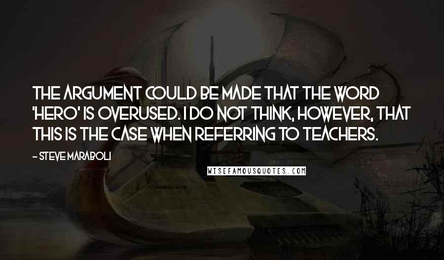 Steve Maraboli Quotes: The argument could be made that the word 'hero' is overused. I do not think, however, that this is the case when referring to teachers.