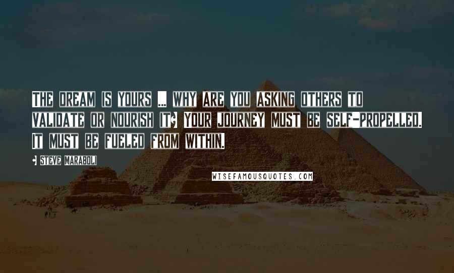 Steve Maraboli Quotes: The dream is yours ... why are you asking others to validate or nourish it? Your journey must be self-propelled. It must be fueled from within.