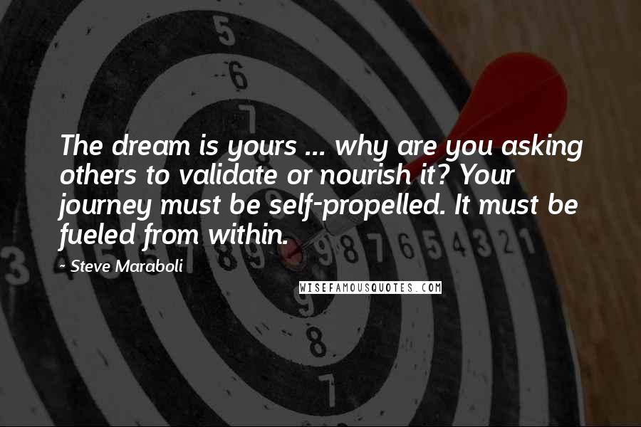 Steve Maraboli Quotes: The dream is yours ... why are you asking others to validate or nourish it? Your journey must be self-propelled. It must be fueled from within.