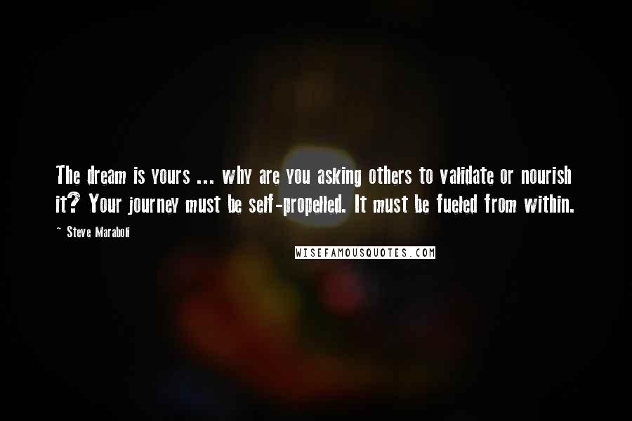 Steve Maraboli Quotes: The dream is yours ... why are you asking others to validate or nourish it? Your journey must be self-propelled. It must be fueled from within.