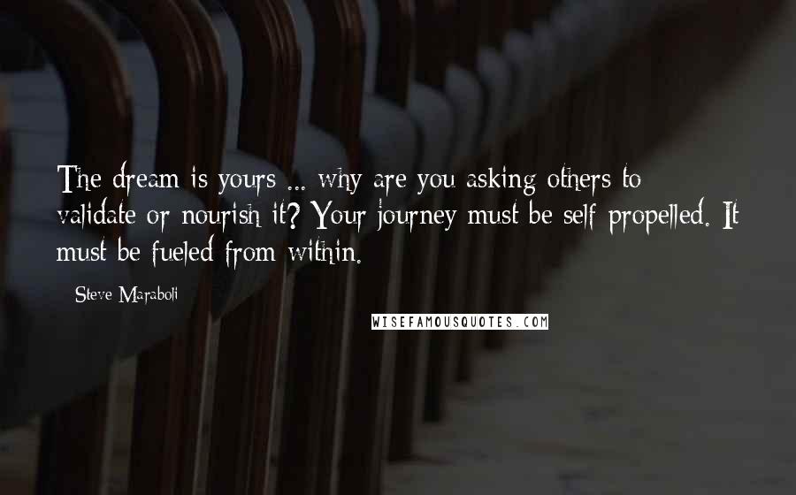 Steve Maraboli Quotes: The dream is yours ... why are you asking others to validate or nourish it? Your journey must be self-propelled. It must be fueled from within.