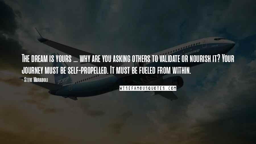 Steve Maraboli Quotes: The dream is yours ... why are you asking others to validate or nourish it? Your journey must be self-propelled. It must be fueled from within.