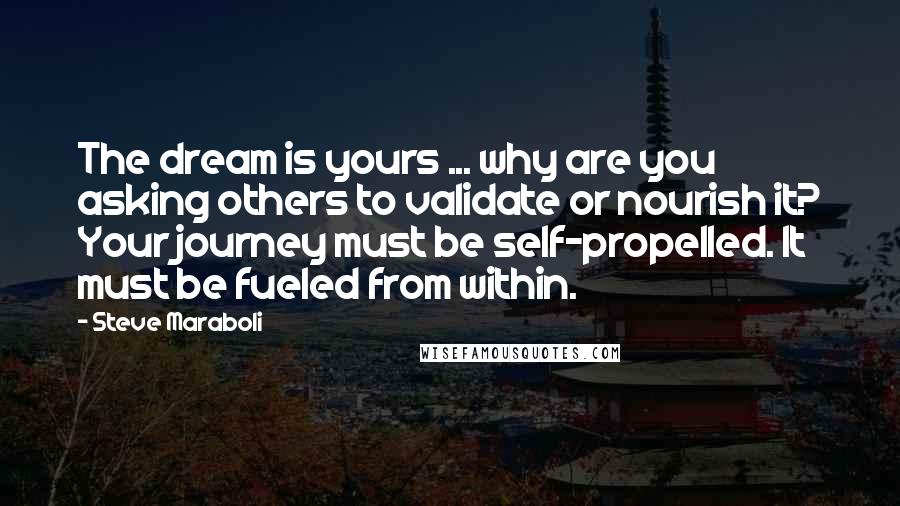 Steve Maraboli Quotes: The dream is yours ... why are you asking others to validate or nourish it? Your journey must be self-propelled. It must be fueled from within.