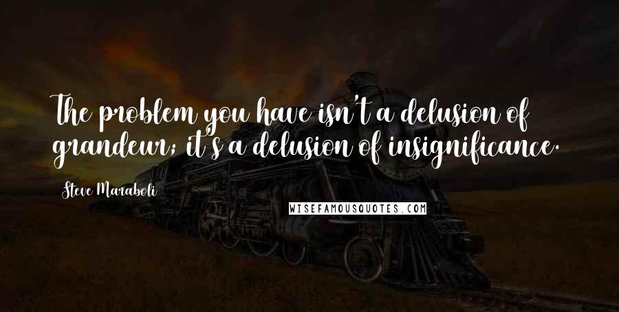 Steve Maraboli Quotes: The problem you have isn't a delusion of grandeur; it's a delusion of insignificance.