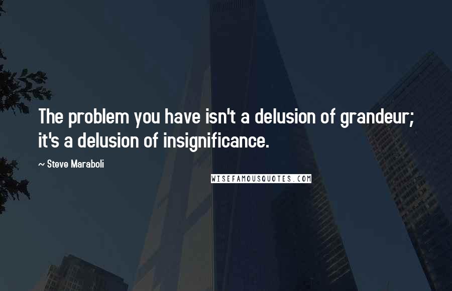 Steve Maraboli Quotes: The problem you have isn't a delusion of grandeur; it's a delusion of insignificance.