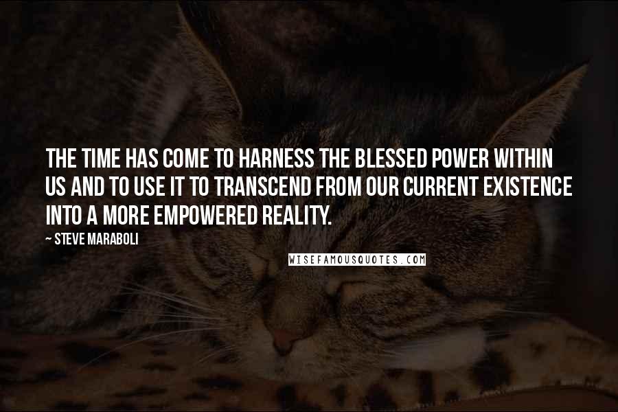 Steve Maraboli Quotes: The time has come to harness the blessed power within us and to use it to transcend from our current existence into a more empowered reality.