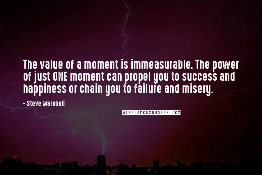 Steve Maraboli Quotes: The value of a moment is immeasurable. The power of just ONE moment can propel you to success and happiness or chain you to failure and misery.