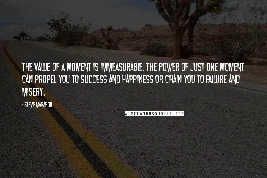 Steve Maraboli Quotes: The value of a moment is immeasurable. The power of just ONE moment can propel you to success and happiness or chain you to failure and misery.