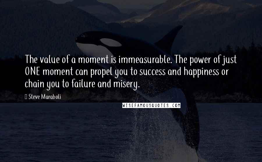 Steve Maraboli Quotes: The value of a moment is immeasurable. The power of just ONE moment can propel you to success and happiness or chain you to failure and misery.