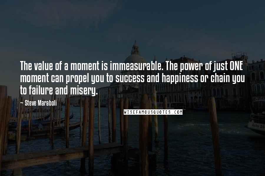 Steve Maraboli Quotes: The value of a moment is immeasurable. The power of just ONE moment can propel you to success and happiness or chain you to failure and misery.