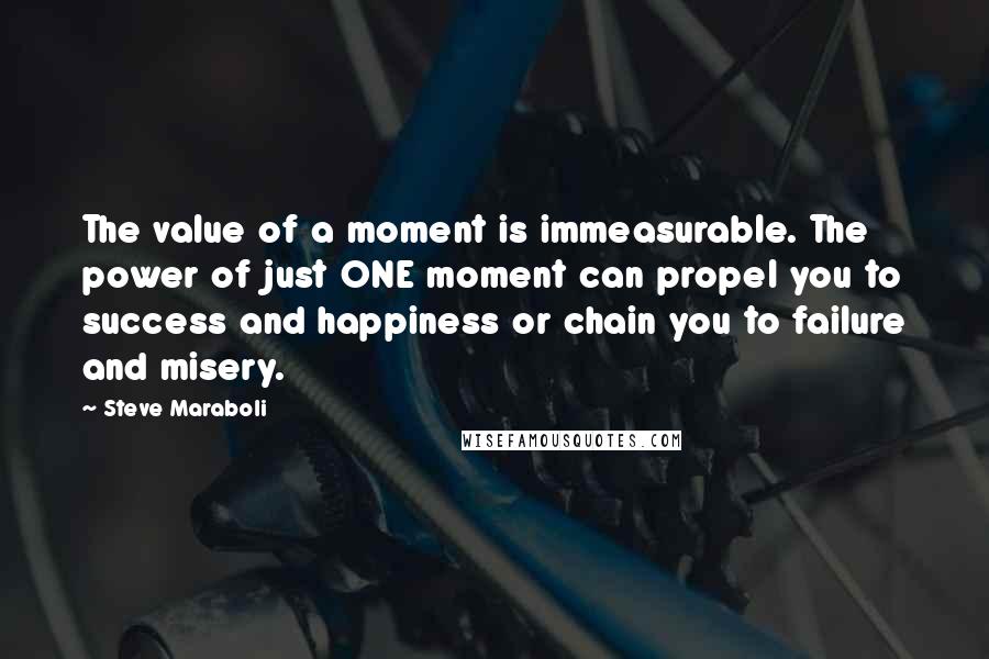 Steve Maraboli Quotes: The value of a moment is immeasurable. The power of just ONE moment can propel you to success and happiness or chain you to failure and misery.