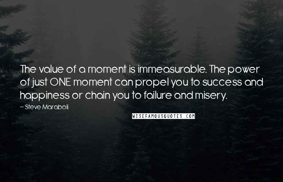 Steve Maraboli Quotes: The value of a moment is immeasurable. The power of just ONE moment can propel you to success and happiness or chain you to failure and misery.