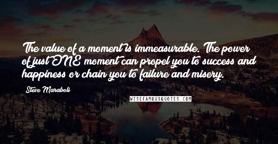 Steve Maraboli Quotes: The value of a moment is immeasurable. The power of just ONE moment can propel you to success and happiness or chain you to failure and misery.