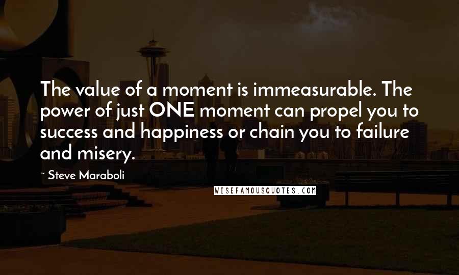 Steve Maraboli Quotes: The value of a moment is immeasurable. The power of just ONE moment can propel you to success and happiness or chain you to failure and misery.