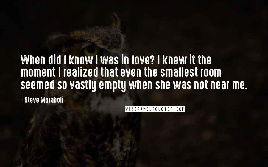 Steve Maraboli Quotes: When did I know I was in love? I knew it the moment I realized that even the smallest room seemed so vastly empty when she was not near me.
