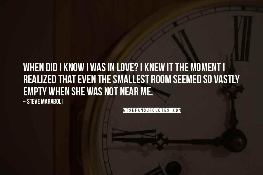 Steve Maraboli Quotes: When did I know I was in love? I knew it the moment I realized that even the smallest room seemed so vastly empty when she was not near me.