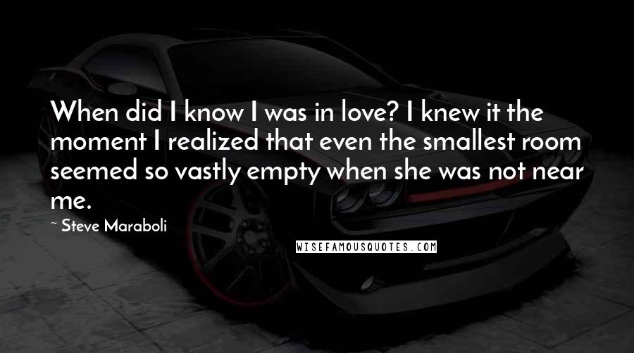 Steve Maraboli Quotes: When did I know I was in love? I knew it the moment I realized that even the smallest room seemed so vastly empty when she was not near me.